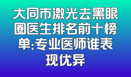 大同市激光去黑眼圈医生排名前十榜单：专业医师谁表现优异