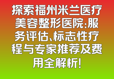 探索福州米兰医疗美容整形医院：服务评估、标志性疗程与专家推荐及费用全解析！