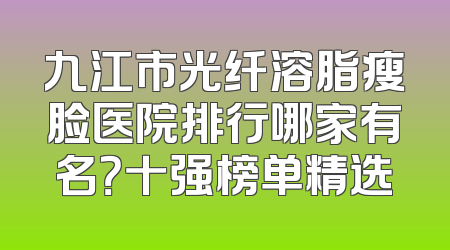 九江市光纤溶脂瘦脸医院排行哪家有名？十强榜单精选