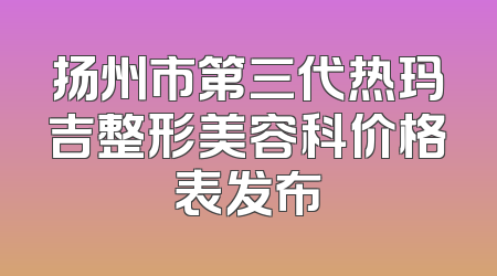 扬州市第三代热玛吉整形美容科价格表发布