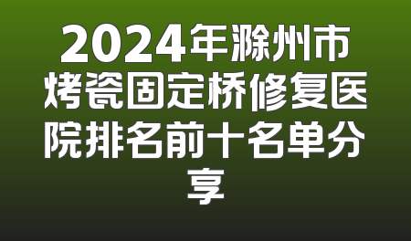 2024年滁州市烤瓷固定桥修复医院排名前十名单分享