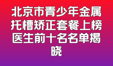 北京市青少年金属托槽矫正套餐上榜医生前十名名单揭晓