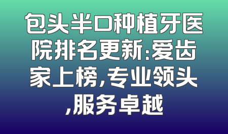 包头半口种植牙医院排名更新：爱齿家上榜，专业领头，服务卓越