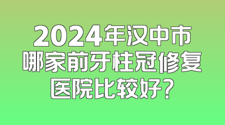 2024年汉中市哪家前牙柱冠修复医院比较好？