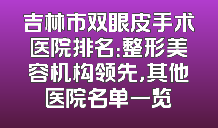 吉林市双眼皮手术医院排名：整形美容机构领先，其他医院名单一览