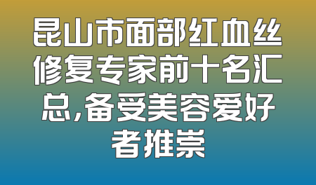 昆山市面部红血丝修复专家前十名汇总，备受美容爱好者推崇