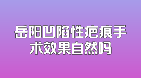 岳阳凹陷性疤痕手术效果自然吗