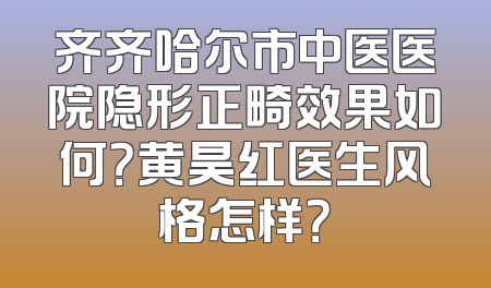 齐齐哈尔市中医医院隐形正畸效果如何？黄昊红医生风格怎样？