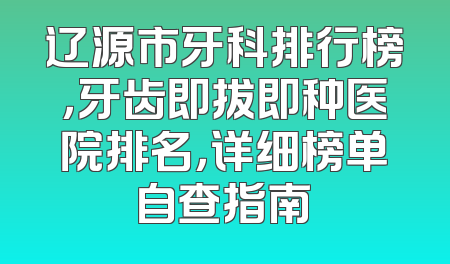 辽源市牙科排行榜，牙齿即拔即种医院排名，详细榜单自查指南