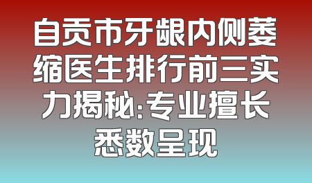 自贡市牙龈内侧萎缩医生排行前三实力揭秘：专业擅长悉数呈现