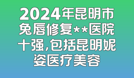 2024年昆明市兔唇修复**医院十强，包括昆明妮姿医疗美容