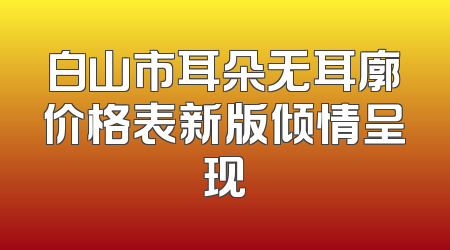 白山市耳朵无耳廓价格表新版倾情呈现