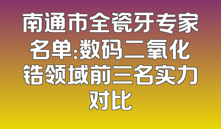 南通市全瓷牙专家名单：数码二氧化锆领域前三名实力对比