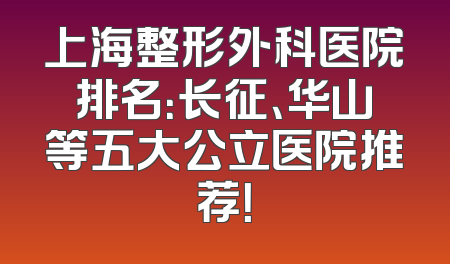 上海整形外科医院排名：长征、华山等五大公立医院推荐！