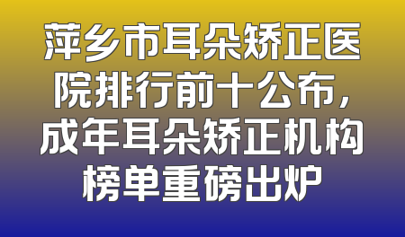 萍乡市耳朵矫正医院排行前十公布，成年耳朵矫正机构榜单重磅出炉