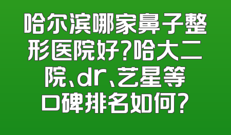 哈尔滨哪家鼻子整形医院好？哈大二院、dr、艺星等口碑排名如何？