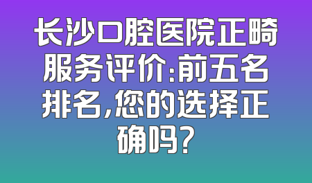 长沙口腔医院正畸服务评价：前五名排名，您的选择正确吗？