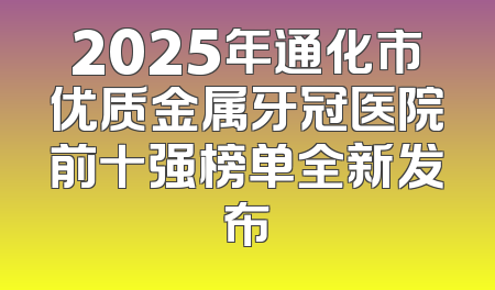2025年通化市优质金属牙冠医院前十强榜单全新发布