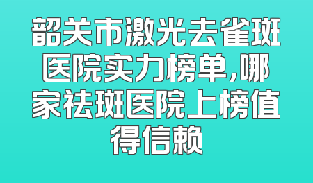 韶关市激光去雀斑医院实力榜单，哪家祛斑医院上榜值得信赖