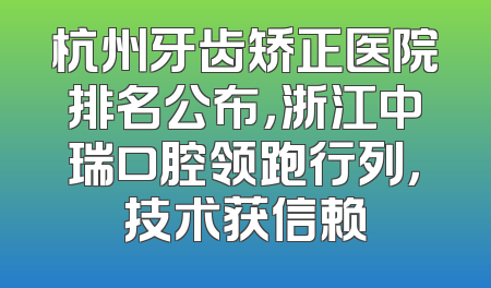 杭州牙齿矫正医院排名公布，浙江中瑞口腔领跑行列，技术获信赖