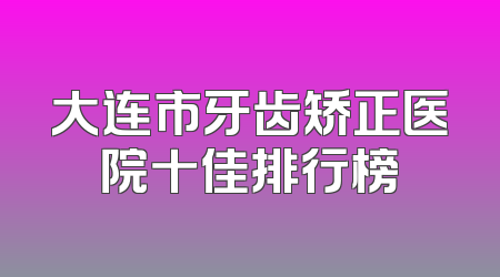 大连市牙齿矫正医院十佳排行榜