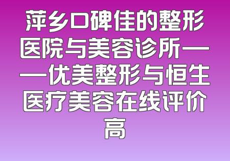 萍乡口碑佳的整形医院与美容诊所——优美整形与恒生医疗美容在线评价高