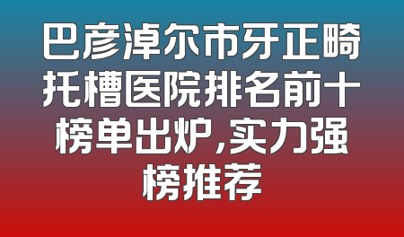 巴彦淖尔市牙正畸托槽医院排名前十榜单出炉，实力强榜推荐