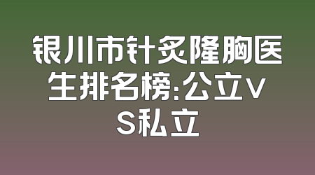 银川市针炙隆胸医生排名榜：公立vs私立