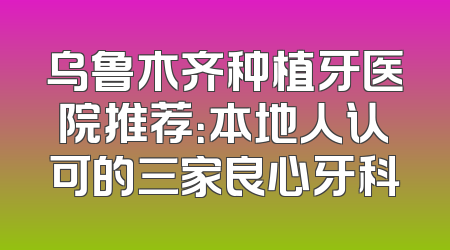 乌鲁木齐种植牙医院推荐：本地人认可的三家良心牙科