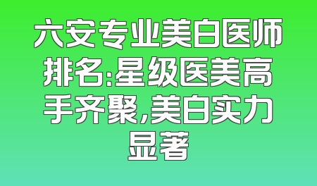 六安专业美白医师排名：星级医美高手齐聚，美白实力显著