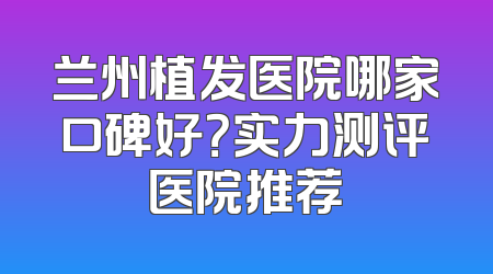 兰州植发医院哪家口碑好？实力测评医院推荐