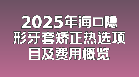 2025年海口隐形牙套矫正热选项目及费用概览