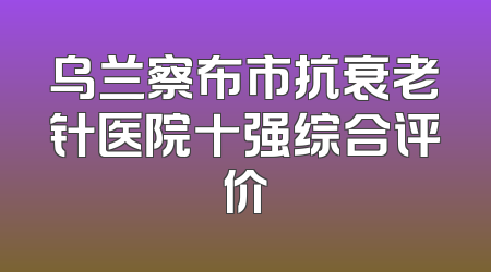 乌兰察布市抗衰老针医院十强综合评价