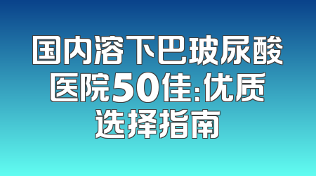 国内溶下巴玻尿酸医院50佳：优质选择指南
