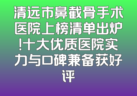 清远市鼻截骨手术医院上榜清单出炉！十大优质医院实力与口碑兼备获好评