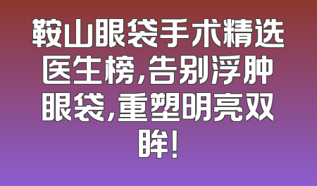 鞍山眼袋手术精选医生榜，告别浮肿眼袋，重塑明亮双眸！