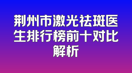 荆州市激光祛斑医生排行榜前十对比解析