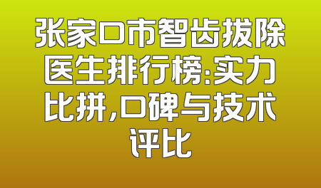 张家口市智齿拔除医生排行榜：实力比拼，口碑与技术评比