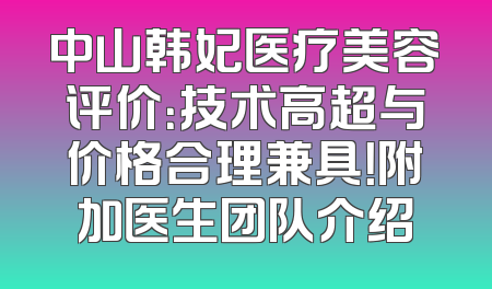 中山韩妃医疗美容评价：技术高超与价格合理兼具！附加医生团队介绍