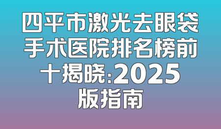 四平市激光去眼袋手术医院排名榜前十揭晓：2025版指南