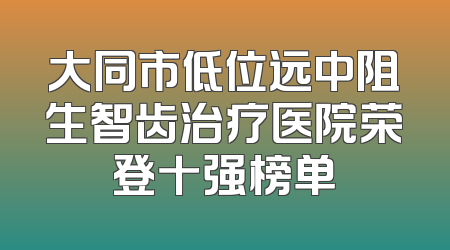 大同市低位远中阻生智齿治疗医院荣登十强榜单