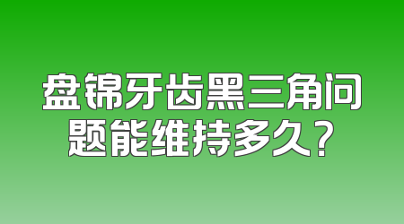 盘锦牙齿黑三角问题能维持多久？