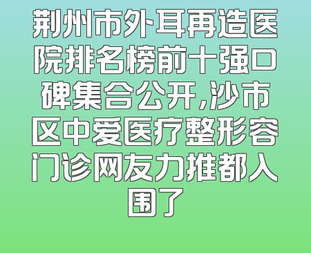荆州市外耳再造医院排名榜前十强口碑集合公开，沙市区中爱医疗整形容门诊网友力推都入围了