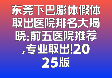 东莞下巴膨体假体取出医院排名大揭晓：前五医院推荐，专业取出！2025版