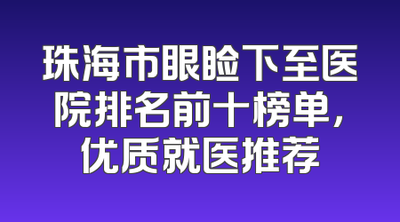 珠海市眼睑下至医院排名前十榜单，优质就医推荐