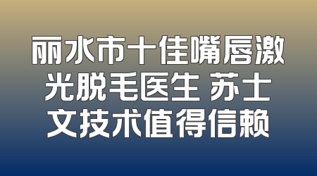 丽水市十佳嘴唇激光脱毛医生 苏士文技术值得信赖