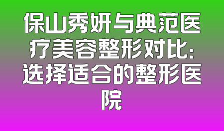保山秀妍与典范医疗美容整形对比：选择适合的整形医院