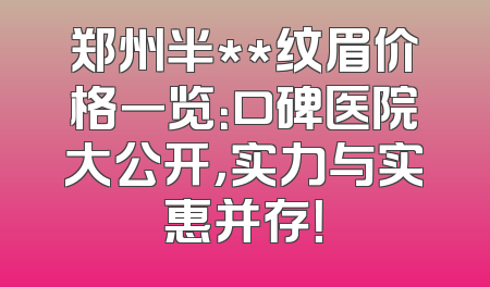 郑州半**纹眉价格一览：口碑医院大公开，实力与实惠并存！