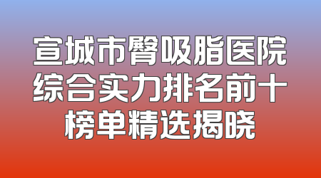 宣城市臀吸脂医院综合实力排名前十榜单精选揭晓