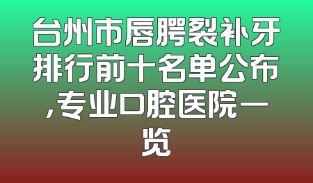 台州市唇腭裂补牙排行前十名单公布，专业口腔医院一览